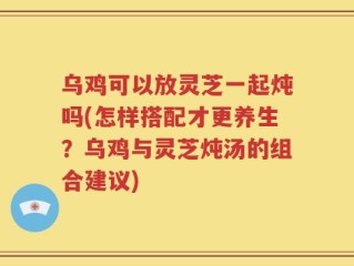 乌鸡可以放灵芝一起炖吗(怎样搭配才更养生？乌鸡与灵芝炖汤的组合建议)