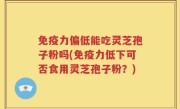 免疫力偏低能吃灵芝孢子粉吗(免疫力低下可否食用灵芝孢子粉？)