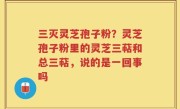 三灭灵芝孢子粉？灵芝孢子粉里的灵芝三萜和总三萜，说的是一回事吗