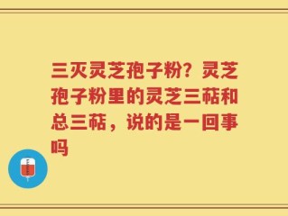 三灭灵芝孢子粉？灵芝孢子粉里的灵芝三萜和总三萜，说的是一回事吗