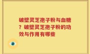 破壁灵芝孢子粉与血糖？破壁灵芝孢子粉的功效与作用有哪些