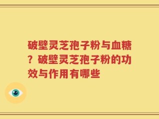 破壁灵芝孢子粉与血糖？破壁灵芝孢子粉的功效与作用有哪些