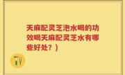 天麻配灵芝泡水喝的功效喝天麻配灵芝水有哪些好处？)