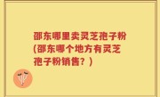邵东哪里卖灵芝孢子粉(邵东哪个地方有灵芝孢子粉销售？)
