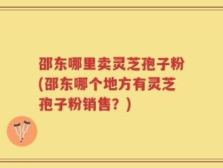 邵东哪里卖灵芝孢子粉(邵东哪个地方有灵芝孢子粉销售？)