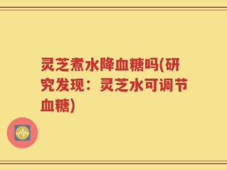 灵芝煮水降血糖吗(研究发现：灵芝水可调节血糖)
