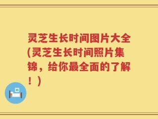 灵芝生长时间图片大全(灵芝生长时间照片集锦，给你最全面的了解！)