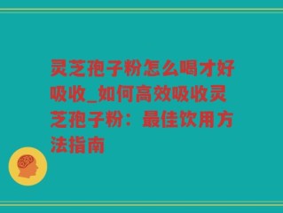 灵芝孢子粉怎么喝才好吸收_如何高效吸收灵芝孢子粉：最佳饮用方法指南
