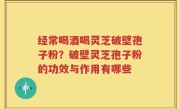 经常喝酒喝灵芝破壁孢子粉？破壁灵芝孢子粉的功效与作用有哪些