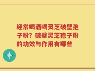 经常喝酒喝灵芝破壁孢子粉？破壁灵芝孢子粉的功效与作用有哪些
