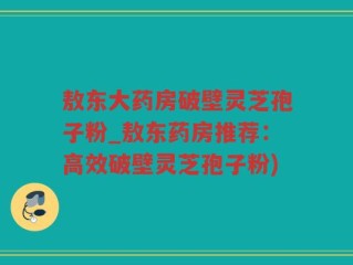 敖东大药房破壁灵芝孢子粉_敖东药房推荐：高效破壁灵芝孢子粉)
