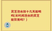 灵芝泡水放十几天能喝吗(长时间泡水的灵芝能饮用吗？)