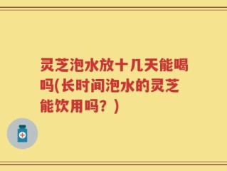 灵芝泡水放十几天能喝吗(长时间泡水的灵芝能饮用吗？)