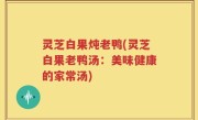 灵芝白果炖老鸭(灵芝白果老鸭汤：美味健康的家常汤)