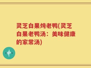 灵芝白果炖老鸭(灵芝白果老鸭汤：美味健康的家常汤)