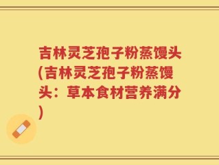 吉林灵芝孢子粉蒸馒头(吉林灵芝孢子粉蒸馒头：草本食材营养满分)