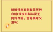 新鲜铁皮石斛和灵芝炖白鸽(铁皮石斛与灵芝同炖白鸽，营养美味又滋补)