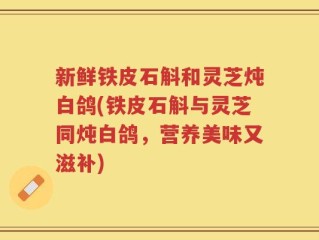 新鲜铁皮石斛和灵芝炖白鸽(铁皮石斛与灵芝同炖白鸽，营养美味又滋补)