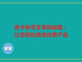 孢子粉灵芝采购秘籍，让你轻松挑选优质产品