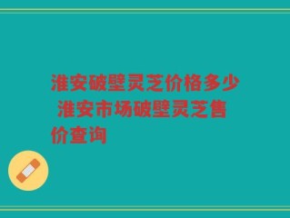 淮安破壁灵芝价格多少 淮安市场破壁灵芝售价查询