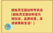 固始灵芝菌丝粉专卖店(固始灵芝菌丝粉官方授权店，品质优质，走进健康新生活！)
