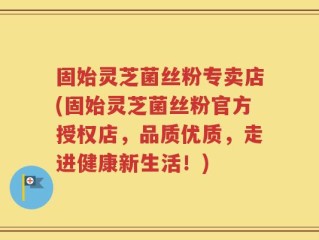 固始灵芝菌丝粉专卖店(固始灵芝菌丝粉官方授权店，品质优质，走进健康新生活！)