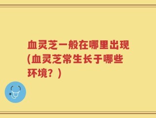 血灵芝一般在哪里出现(血灵芝常生长于哪些环境？)