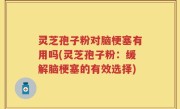 灵芝孢子粉对脑梗塞有用吗(灵芝孢子粉：缓解脑梗塞的有效选择)