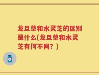 龙旦草和水灵芝的区别是什么(龙旦草和水灵芝有何不同？)