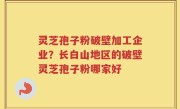 灵芝孢子粉破壁加工企业？长白山地区的破壁灵芝孢子粉哪家好