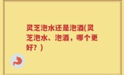灵芝泡水还是泡酒(灵芝泡水、泡酒，哪个更好？)