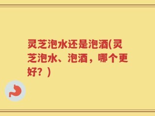 灵芝泡水还是泡酒(灵芝泡水、泡酒，哪个更好？)