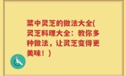 菜中灵芝的做法大全(灵芝料理大全：教你多种做法，让灵芝变得更美味！)