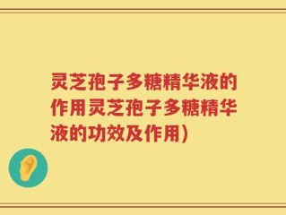 灵芝孢子多糖精华液的作用灵芝孢子多糖精华液的功效及作用)