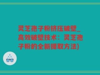 灵芝孢子粉挤压破壁_高效破壁技术：灵芝孢子粉的全新提取方法)