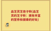 品芝灵芝孢子粉(品芝灵的芝子粉：拥有丰富的营养和健康的好处)