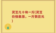 灵芝几十块一斤(灵芝价格暴涨，一斤数百元)