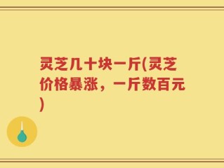 灵芝几十块一斤(灵芝价格暴涨，一斤数百元)