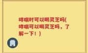 哮喘时可以喝灵芝吗(哮喘可以喝灵芝吗，了解一下！)