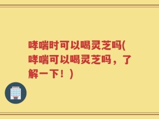 哮喘时可以喝灵芝吗(哮喘可以喝灵芝吗，了解一下！)