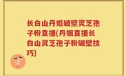 长白山丹姐破壁灵芝孢子粉直播(丹姐直播长白山灵芝孢子粉破壁技巧)