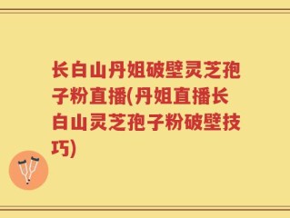长白山丹姐破壁灵芝孢子粉直播(丹姐直播长白山灵芝孢子粉破壁技巧)