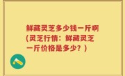 鲜藏灵芝多少钱一斤啊(灵芝行情：鲜藏灵芝一斤价格是多少？)