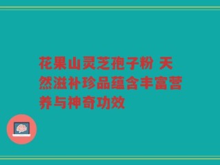 花果山灵芝孢子粉 天然滋补珍品蕴含丰富营养与神奇功效