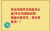 茅台泡酒灵芝锅盖怎么盖(茅台泡酒新创意：锅盖内置灵芝，需注意盖法！)