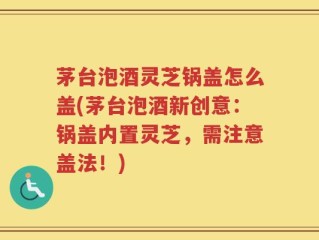 茅台泡酒灵芝锅盖怎么盖(茅台泡酒新创意：锅盖内置灵芝，需注意盖法！)