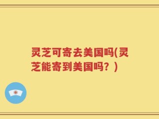 灵芝可寄去美国吗(灵芝能寄到美国吗？)