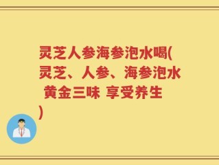 灵芝人参海参泡水喝(灵芝、人参、海参泡水 黄金三味 享受养生)