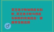 灵芝孢子粉加铁皮石斛粉_灵芝孢子粉与铁皮石斛粉的完美结合：健康养生新选择