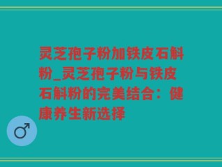 灵芝孢子粉加铁皮石斛粉_灵芝孢子粉与铁皮石斛粉的完美结合：健康养生新选择